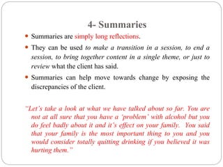 4- Summaries
 Summaries are simply long reflections.
 They can be used to make a transition in a session, to end a
session, to bring together content in a single theme, or just to
review what the client has said.
 Summaries can help move towards change by exposing the
discrepancies of the client.
“Let’s take a look at what we have talked about so far. You are
not at all sure that you have a ‘problem’ with alcohol but you
do feel badly about it and it’s effect on your family. You said
that your family is the most important thing to you and you
would consider totally quitting drinking if you believed it was
hurting them.”
 