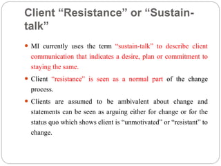 Client “Resistance” or “Sustain-
talk”
 MI currently uses the term “sustain-talk” to describe client
communication that indicates a desire, plan or commitment to
staying the same.
 Client “resistance” is seen as a normal part of the change
process.
 Clients are assumed to be ambivalent about change and
statements can be seen as arguing either for change or for the
status quo which shows client is “unmotivated” or “resistant” to
change.
 