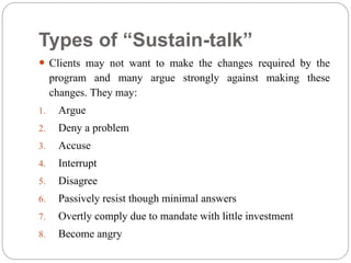 Types of “Sustain-talk”
 Clients may not want to make the changes required by the
program and many argue strongly against making these
changes. They may:
1. Argue
2. Deny a problem
3. Accuse
4. Interrupt
5. Disagree
6. Passively resist though minimal answers
7. Overtly comply due to mandate with little investment
8. Become angry
 