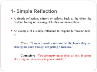 1- Simple Reflection
 A simple reflection, mirrors or reflects back to the client the
content, feeling or meaning of his/her communication.
 An example of a simple reflection to respond to “sustain-talk”
is:
Client: “I know I made a mistake but the hoops they are
making me jump through are getting ridiculous.”
Counselor: “You are pretty upset about all this. It seems
like everyone is overreacting to a mistake.”
 