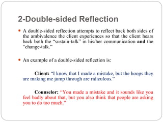 2-Double-sided Reflection
 A double-sided reflection attempts to reflect back both sides of
the ambivalence the client experiences so that the client hears
back both the “sustain-talk” in his/her communication and the
“change-talk.”
 An example of a double-sided reflection is:
Client: “I know that I made a mistake, but the hoops they
are making me jump through are ridiculous.”
Counselor: “You made a mistake and it sounds like you
feel badly about that, but you also think that people are asking
you to do too much.”
 