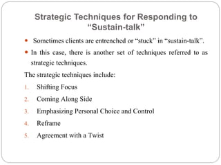 Strategic Techniques for Responding to
“Sustain-talk”
 Sometimes clients are entrenched or “stuck” in “sustain-talk”.
 In this case, there is another set of techniques referred to as
strategic techniques.
The strategic techniques include:
1. Shifting Focus
2. Coming Along Side
3. Emphasizing Personal Choice and Control
4. Reframe
5. Agreement with a Twist
 