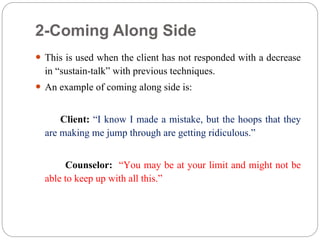 2-Coming Along Side
 This is used when the client has not responded with a decrease
in “sustain-talk” with previous techniques.
 An example of coming along side is:
Client: “I know I made a mistake, but the hoops that they
are making me jump through are getting ridiculous.”
Counselor: “You may be at your limit and might not be
able to keep up with all this.”
 