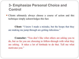 3- Emphasize Personal Choice and
Control
 Clients ultimately always choose a course of action and this
technique simply acknowledges this fact.
Client: “I know I made a mistake, but the hoops that they
are making me jump through are getting ridiculous.”
Counselor: “You don’t like what others are asking you to
do, but so far you are choosing to follow-through with what they
are asking. It takes a lot of fortitude to do that. Tell me what
motivates you.”
 