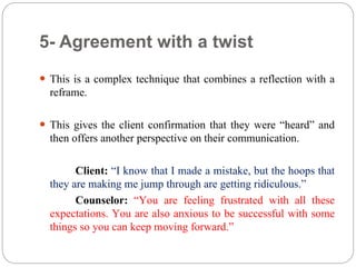 5- Agreement with a twist
 This is a complex technique that combines a reflection with a
reframe.
 This gives the client confirmation that they were “heard” and
then offers another perspective on their communication.
Client: “I know that I made a mistake, but the hoops that
they are making me jump through are getting ridiculous.”
Counselor: “You are feeling frustrated with all these
expectations. You are also anxious to be successful with some
things so you can keep moving forward.”
 