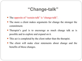 “Change-talk”
 The opposite of “sustain-talk” is “change-talk”.
 The more a client makes arguments for change the stronger the
commitment.
 Therapist’s goal is to encourage as much change talk as is
possible and to explore and expand on it.
 This act is completed by the client rather than the therapist.
 The client will make clear statements about change and the
benefits of these changes.
 