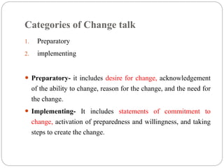 Categories of Change talk
1. Preparatory
2. implementing
 Preparatory- it includes desire for change, acknowledgement
of the ability to change, reason for the change, and the need for
the change.
 Implementing- It includes statements of commitment to
change, activation of preparedness and willingness, and taking
steps to create the change.
 