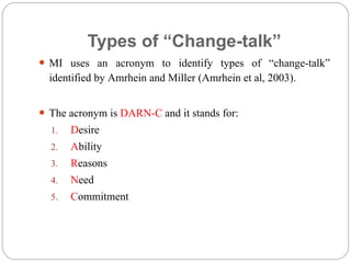 Types of “Change-talk”
 MI uses an acronym to identify types of “change-talk”
identified by Amrhein and Miller (Amrhein et al, 2003).
 The acronym is DARN-C and it stands for:
1. Desire
2. Ability
3. Reasons
4. Need
5. Commitment
 