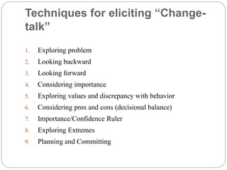Techniques for eliciting “Change-
talk”
1. Exploring problem
2. Looking backward
3. Looking forward
4. Considering importance
5. Exploring values and discrepancy with behavior
6. Considering pros and cons (decisional balance)
7. Importance/Confidence Ruler
8. Exploring Extremes
9. Planning and Committing
 