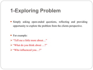 1-Exploring Problem
 Simply asking open-ended questions, reflecting and providing
opportunity to explore the problem from the clients perspective.
 For example:
 “Tell me a little more about…”
 “What do you think about …?”
 “Who influenced you…?”
 