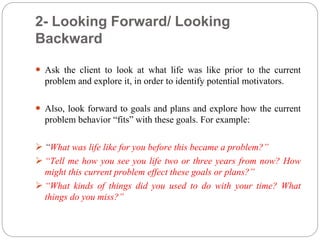 2- Looking Forward/ Looking
Backward
 Ask the client to look at what life was like prior to the current
problem and explore it, in order to identify potential motivators.
 Also, look forward to goals and plans and explore how the current
problem behavior “fits” with these goals. For example:
 “What was life like for you before this became a problem?”
 “Tell me how you see you life two or three years from now? How
might this current problem effect these goals or plans?”
 “What kinds of things did you used to do with your time? What
things do you miss?”
 