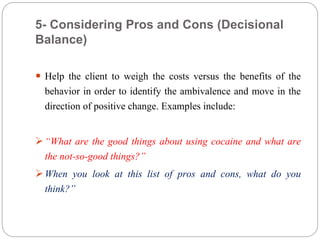 5- Considering Pros and Cons (Decisional
Balance)
 Help the client to weigh the costs versus the benefits of the
behavior in order to identify the ambivalence and move in the
direction of positive change. Examples include:
“What are the good things about using cocaine and what are
the not-so-good things?”
When you look at this list of pros and cons, what do you
think?”
 