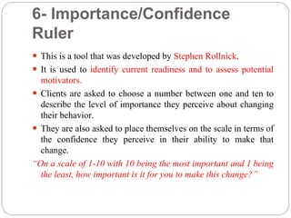 6- Importance/Confidence
Ruler
 This is a tool that was developed by Stephen Rollnick.
 It is used to identify current readiness and to assess potential
motivators.
 Clients are asked to choose a number between one and ten to
describe the level of importance they perceive about changing
their behavior.
 They are also asked to place themselves on the scale in terms of
the confidence they perceive in their ability to make that
change.
“On a scale of 1-10 with 10 being the most important and 1 being
the least, how important is it for you to make this change?”
 