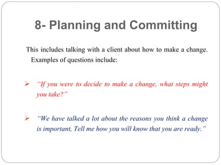 8- Planning and Committing
This includes talking with a client about how to make a change.
Examples of questions include:
 “If you were to decide to make a change, what steps might
you take?”
 “We have talked a lot about the reasons you think a change
is important, Tell me how you will know that you are ready.”
 