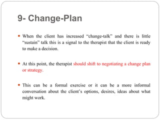 9- Change-Plan
 When the client has increased “change-talk” and there is little
“sustain” talk this is a signal to the therapist that the client is ready
to make a decision.
 At this point, the therapist should shift to negotiating a change plan
or strategy.
 This can be a formal exercise or it can be a more informal
conversation about the client’s options, desires, ideas about what
might work.
 