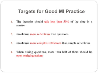 Targets for Good MI Practice
1. The therapist should talk less than 50% of the time in a
session
2. should use more reflections than questions
3. should use more complex reflections than simple reflections
4. When asking questions, more than half of them should be
open-ended questions
 