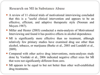 Research on MI in Substance Abuse
 A review of 11 clinical trials of motivational interviewing concluded
that this is a "useful clinical intervention and appears to be an
effective, efficient, and adaptive therapeutic style (Noonan and
Moyers 1987).
 Miller and Hester (2003) conducted a meta-analysis of Motivational
Interviewing and found it has positive effects in alcohol dependence.
 MI is significantly more effective than no treatment, although
relatively few primary studies have examined drug use other than
alcohol, tobacco, or marijuana (Burke et al., 2003 and Lundahl et al.,
2009).
 Compared with other active drug interventions, meta-analyses study
done by Vasilaki et al., 2006 indicated negative effect sizes for MI
that were not significantly different from zero.
 MI appears to be equal to but not better than other well-established
drug treatments.
 