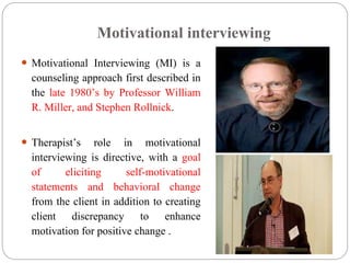 Motivational interviewing
 Motivational Interviewing (MI) is a
counseling approach first described in
the late 1980’s by Professor William
R. Miller, and Stephen Rollnick.
 Therapist’s role in motivational
interviewing is directive, with a goal
of eliciting self-motivational
statements and behavioral change
from the client in addition to creating
client discrepancy to enhance
motivation for positive change .
 