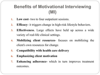 Benefits of Motivational Interviewing
(MI)
1. Low cost- two to four outpatient sessions.
2. Efficacy- it triggers change in high-risk lifestyle behaviors.
3. Effectiveness. Large effects have held up across a wide
variety of real-life clinical settings.
4. Mobilizing client resources- focuses on mobilizing the
client's own resources for change.
5. Compatibility with health care delivery
6. Emphasizing client motivation
7. Enhancing adherence- which in turn improves treatment
outcomes.
 