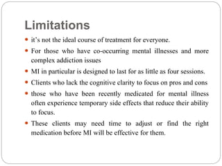 Limitations
 it’s not the ideal course of treatment for everyone.
 For those who have co-occurring mental illnesses and more
complex addiction issues
 MI in particular is designed to last for as little as four sessions.
 Clients who lack the cognitive clarity to focus on pros and cons
 those who have been recently medicated for mental illness
often experience temporary side effects that reduce their ability
to focus.
 These clients may need time to adjust or find the right
medication before MI will be effective for them.
 