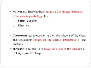 Motivational interviewing is based on Carl Rogers' principles
of humanistic psychology. It is:
1. Client- Centered
2. Directive
 Client-centered approaches rely on the wisdom of the client
and Counseling centers on the client’s perspective of the
problem.
 Directive- The goal is to move the client in the direction of
making a positive change.
 
