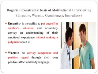 Rogerian Constructs: basis of Motivational Interviewing
(Empathy, Warmth, Genuineness, Immediacy)
 Empathy- is the ability to put oneself in
another’s situation and accurately
convey an understanding of their
emotional experience without making a
judgment about it.
 Warmth- to convey acceptance and
positive regard through their own
positive affect and body language.
 