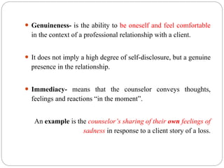  Genuineness- is the ability to be oneself and feel comfortable
in the context of a professional relationship with a client.
 It does not imply a high degree of self-disclosure, but a genuine
presence in the relationship.
 Immediacy- means that the counselor conveys thoughts,
feelings and reactions “in the moment”.
An example is the counselor’s sharing of their own feelings of
sadness in response to a client story of a loss.
 