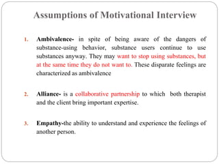 Assumptions of Motivational Interview
1. Ambivalence- in spite of being aware of the dangers of
substance-using behavior, substance users continue to use
substances anyway. They may want to stop using substances, but
at the same time they do not want to. These disparate feelings are
characterized as ambivalence
2. Alliance- is a collaborative partnership to which both therapist
and the client bring important expertise.
3. Empathy-the ability to understand and experience the feelings of
another person.
 