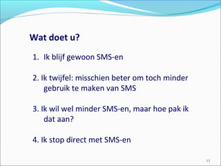 Wat doet u?
13
1. Ik blijf gewoon SMS-en
2. Ik twijfel: misschien beter om toch minder
gebruik te maken van SMS
3. Ik wil wel minder SMS-en, maar hoe pak ik
dat aan?
4. Ik stop direct met SMS-en
 