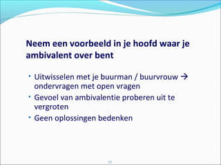 Neem een voorbeeld in je hoofd waar je
ambivalent over bent
• Uitwisselen met je buurman / buurvrouw 
ondervragen met open vragen
• Gevoel van ambivalentie proberen uit te
vergroten
• Geen oplossingen bedenken
17
 