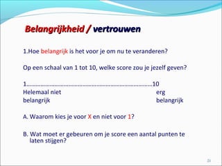1.Hoe belangrijk is het voor je om nu te veranderen?
Op een schaal van 1 tot 10, welke score zou je jezelf geven?
1………………………………………………………………………10
Helemaal niet erg
belangrijk belangrijk
A. Waarom kies je voor X en niet voor 1?
B. Wat moet er gebeuren om je score een aantal punten te
laten stijgen?
21
Belangrijkheid /Belangrijkheid / vertrouwenvertrouwen
 