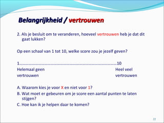 2. Als je besluit om te veranderen, hoeveel vertrouwen heb je dat dit
gaat lukken?
Op een schaal van 1 tot 10, welke score zou je jezelf geven?
1…………………………………………………………………………………10
Helemaal geen Heel veel
vertrouwen vertrouwen
A. Waarom kies je voor X en niet voor 1?
B. Wat moet er gebeuren om je score een aantal punten te laten
stijgen?
C. Hoe kan ik je helpen daar te komen?
22
Belangrijkheid /Belangrijkheid / vertrouwenvertrouwen
 