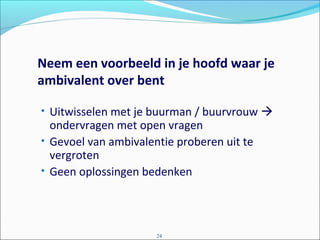 Neem een voorbeeld in je hoofd waar je
ambivalent over bent
• Uitwisselen met je buurman / buurvrouw 
ondervragen met open vragen
• Gevoel van ambivalentie proberen uit te
vergroten
• Geen oplossingen bedenken
24
 
