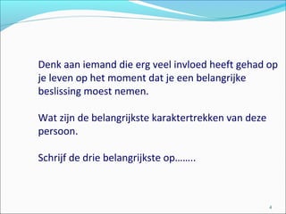 Denk aan iemand die erg veel invloed heeft gehad op
je leven op het moment dat je een belangrijke
beslissing moest nemen.
Wat zijn de belangrijkste karaktertrekken van deze
persoon.
Schrijf de drie belangrijkste op……..
4
 