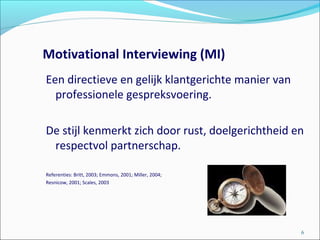 Motivational Interviewing (MI)
Een directieve en gelijk klantgerichte manier van
professionele gespreksvoering.
De stijl kenmerkt zich door rust, doelgerichtheid en
respectvol partnerschap.
Referenties: Britt, 2003; Emmons, 2001; Miller, 2004;
Resnicow, 2001; Scales, 2003
6
 
