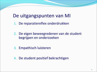 De uitgangspunten van MI
1. De reparatiereflex onderdrukken
2. De eigen beweegredenen van de student
begrijpen en onderzoeken
3. Empathisch luisteren
4. De student positief bekrachtigen
9
 