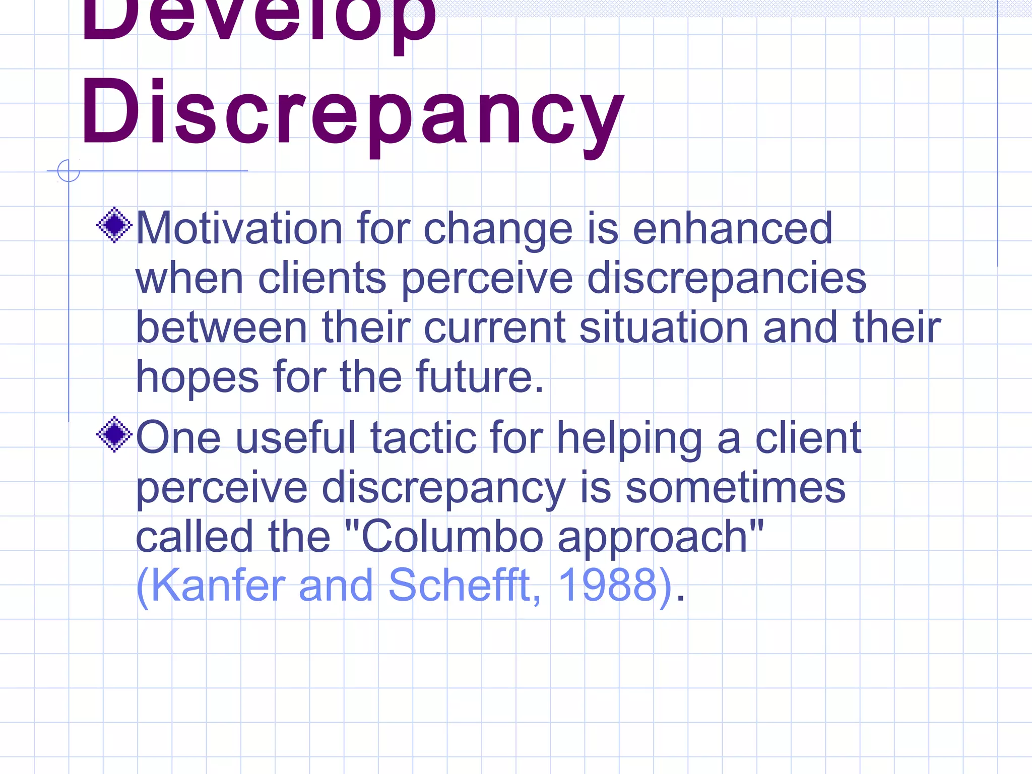 Develop
Discrepancy
Motivation for change is enhanced
when clients perceive discrepancies
between their current situation and their
hopes for the future.
One useful tactic for helping a client
perceive discrepancy is sometimes
called the "Columbo approach"
(Kanfer and Schefft, 1988).
 