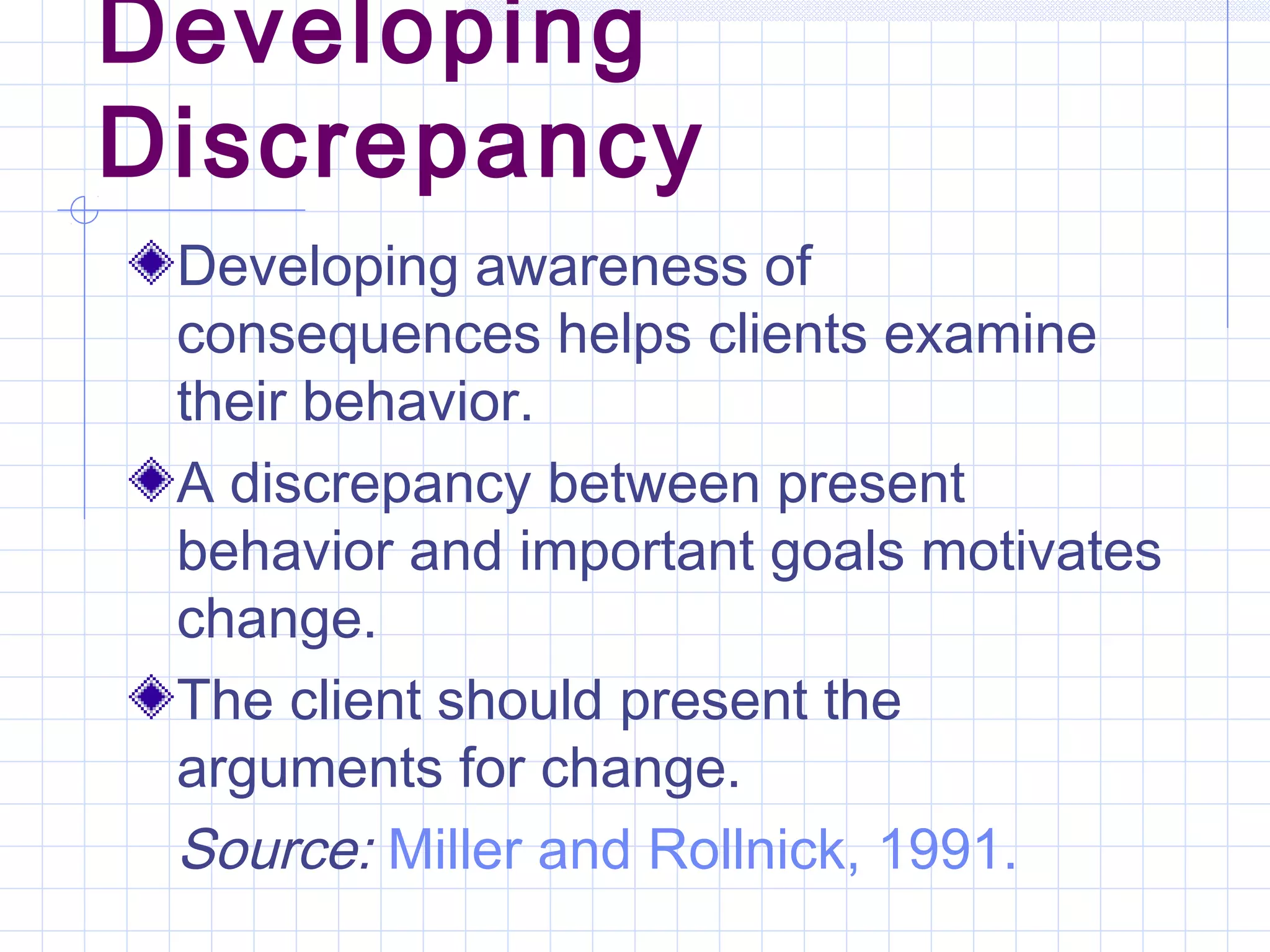 Developing
Discrepancy
Developing awareness of
consequences helps clients examine
their behavior.
A discrepancy between present
behavior and important goals motivates
change.
The client should present the
arguments for change.
Source: Miller and Rollnick, 1991.
 
