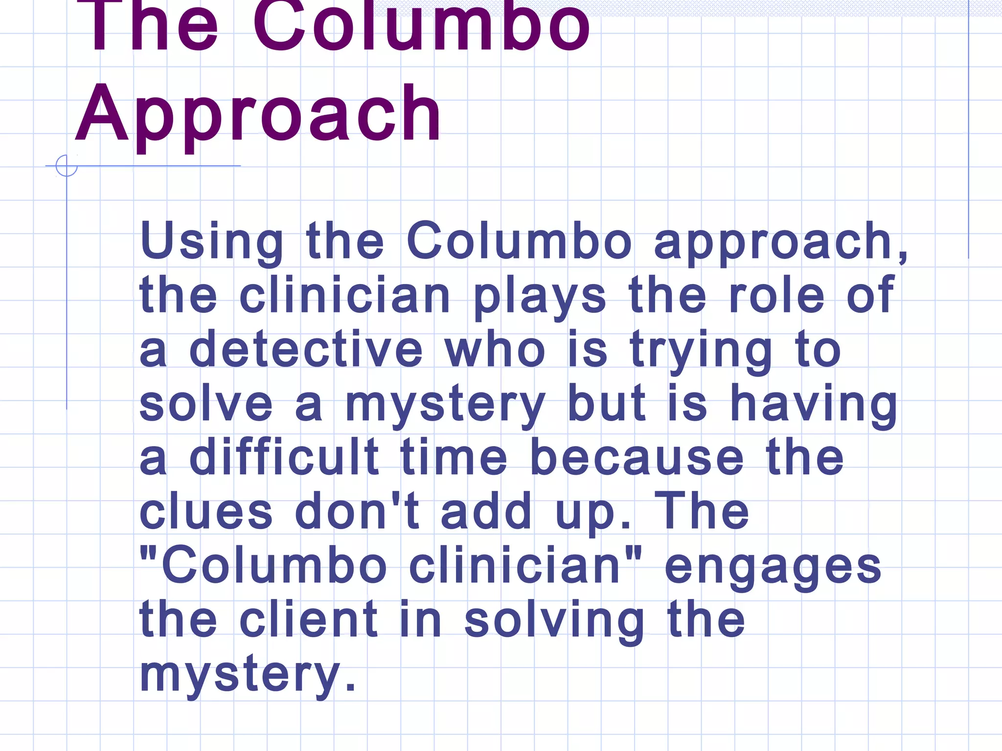 The Columbo
Approach
Using the Columbo approach,
the clinician plays the role of
a detective who is trying to
solve a mystery but is having
a difficult time because the
clues don't add up. The
"Columbo clinician" engages
the client in solving the
mystery.
 