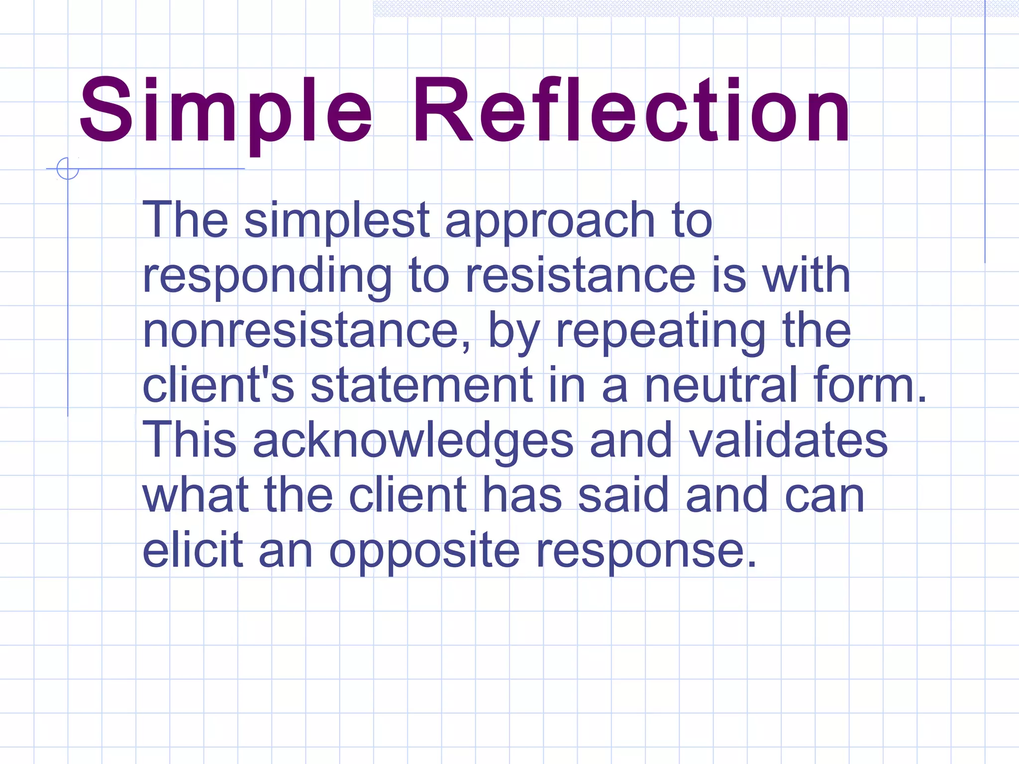 Simple Reflection
The simplest approach to
responding to resistance is with
nonresistance, by repeating the
client's statement in a neutral form.
This acknowledges and validates
what the client has said and can
elicit an opposite response.
 