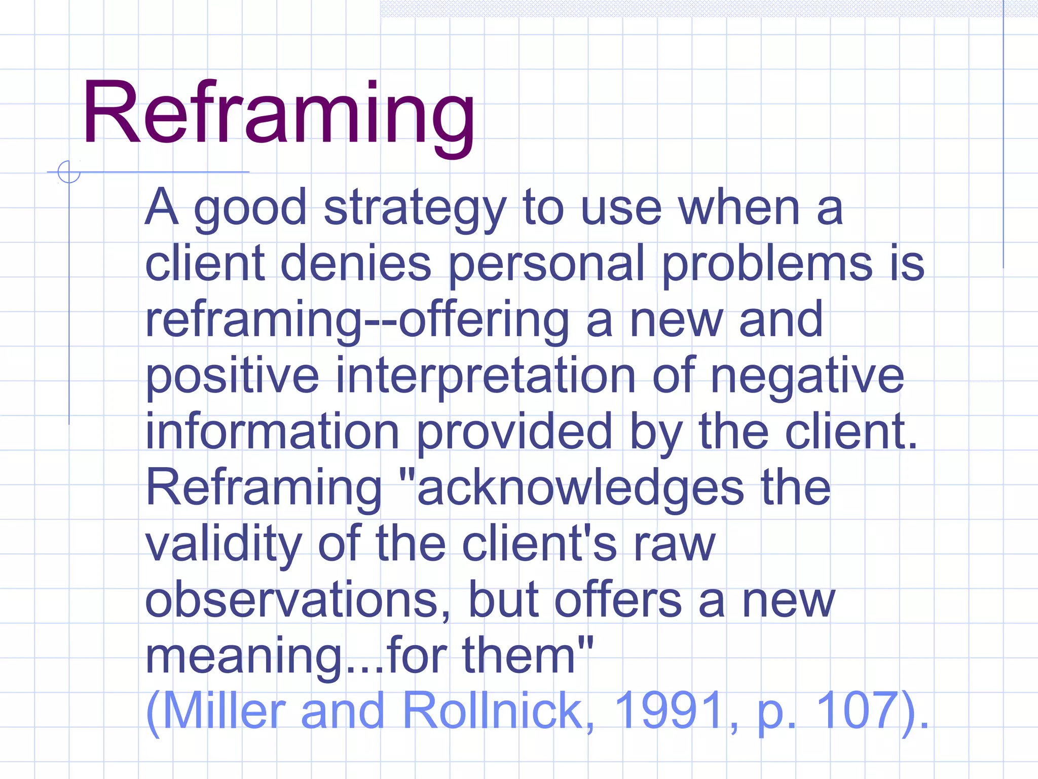 Reframing
A good strategy to use when a
client denies personal problems is
reframing--offering a new and
positive interpretation of negative
information provided by the client.
Reframing "acknowledges the
validity of the client's raw
observations, but offers a new
meaning...for them"
(Miller and Rollnick, 1991, p. 107).
 