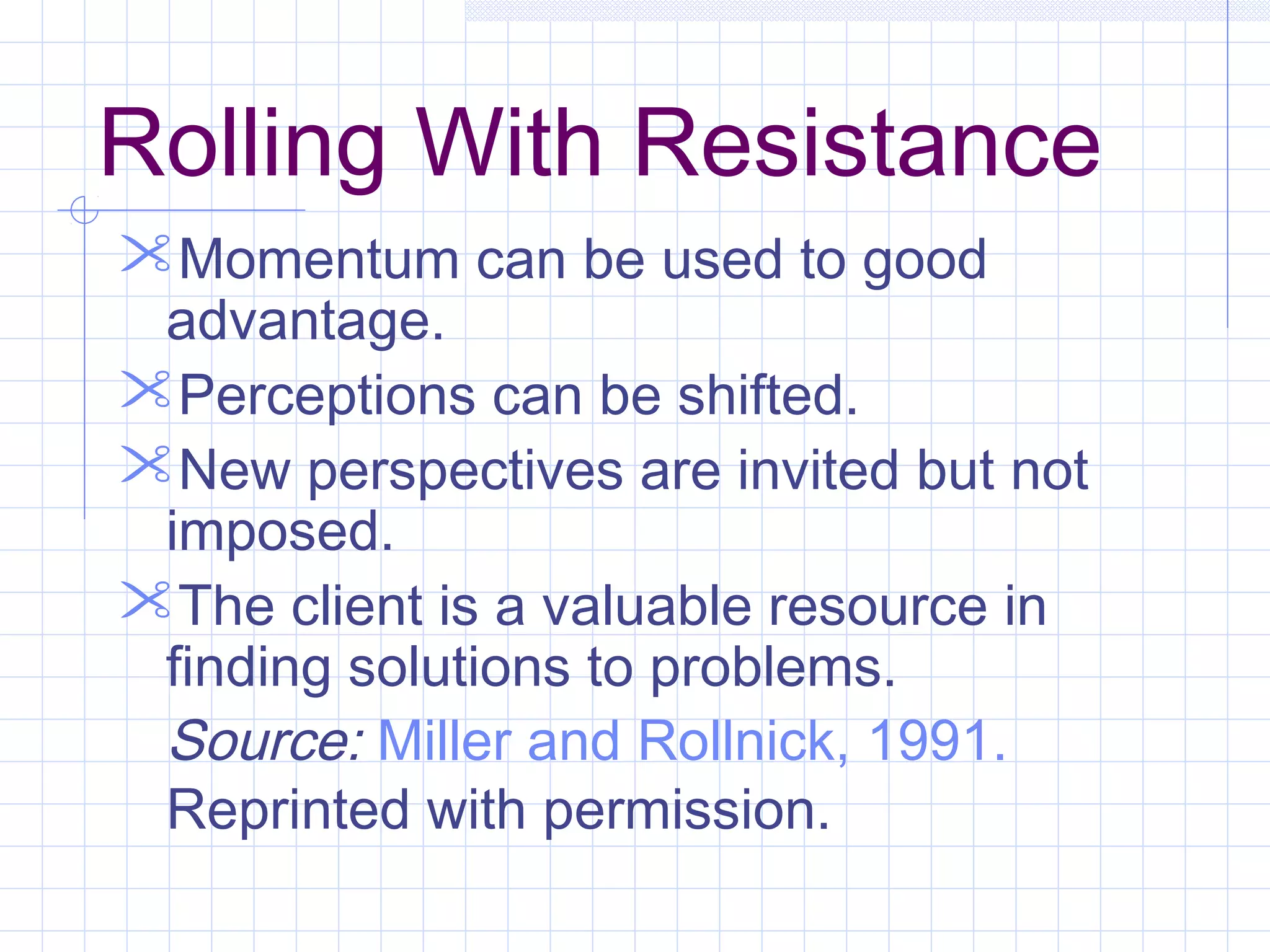 Rolling With Resistance
Momentum can be used to good
advantage.
Perceptions can be shifted.
New perspectives are invited but not
imposed.
The client is a valuable resource in
finding solutions to problems.
Source: Miller and Rollnick, 1991.
Reprinted with permission.
 