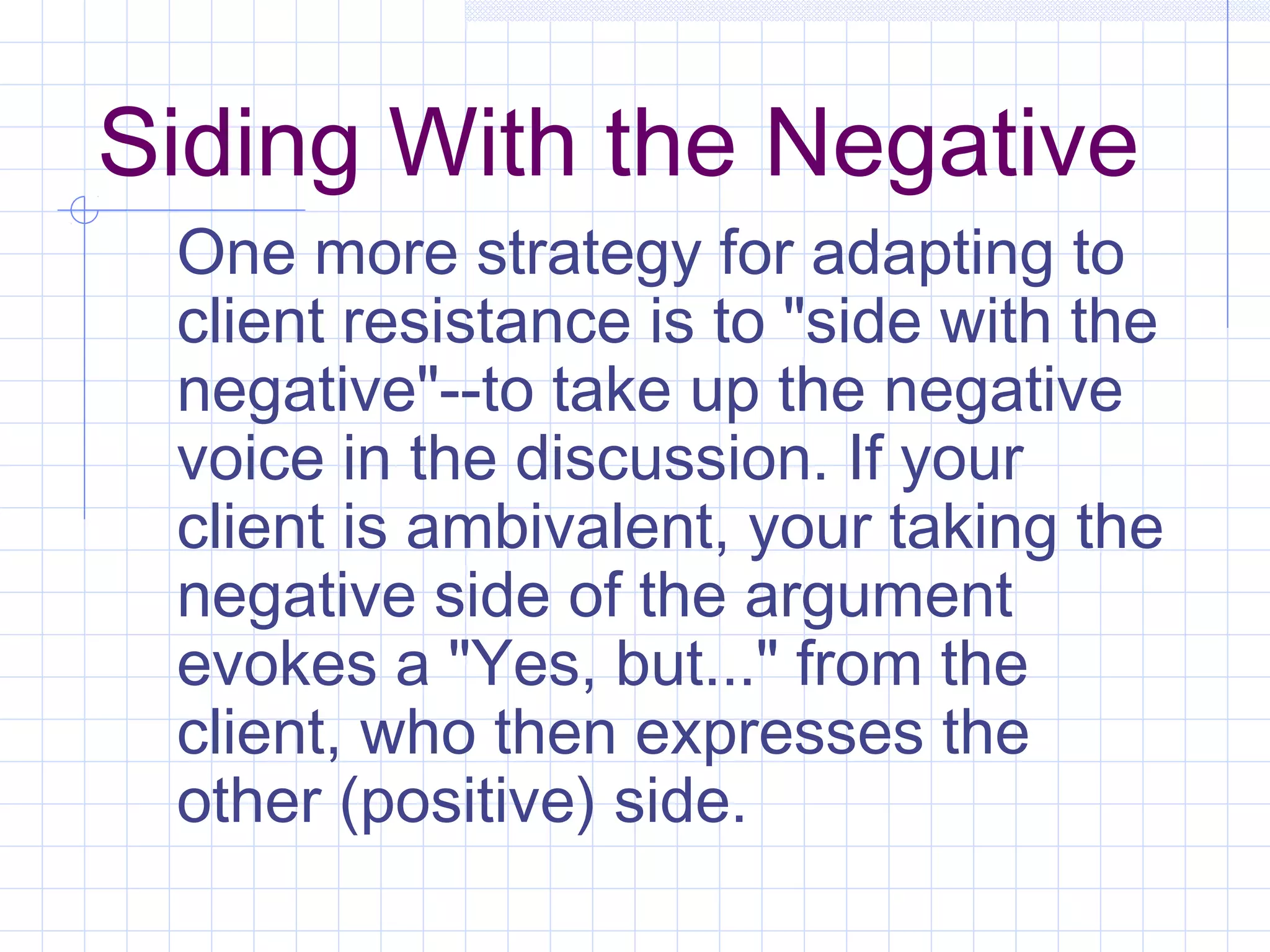 Siding With the Negative
One more strategy for adapting to
client resistance is to "side with the
negative"--to take up the negative
voice in the discussion. If your
client is ambivalent, your taking the
negative side of the argument
evokes a "Yes, but..." from the
client, who then expresses the
other (positive) side.
 