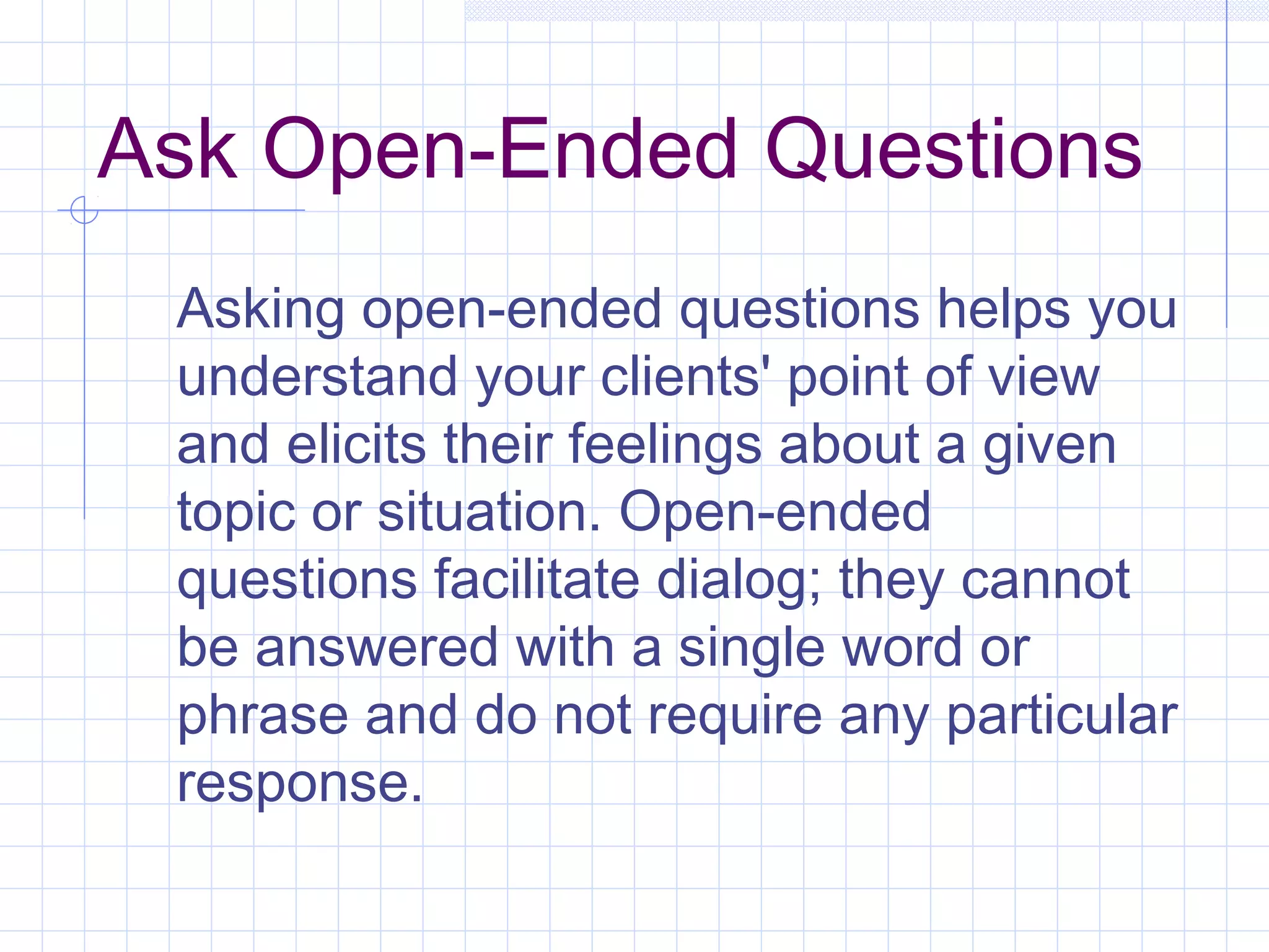 Ask Open-Ended Questions
Asking open-ended questions helps you
understand your clients' point of view
and elicits their feelings about a given
topic or situation. Open-ended
questions facilitate dialog; they cannot
be answered with a single word or
phrase and do not require any particular
response.
 