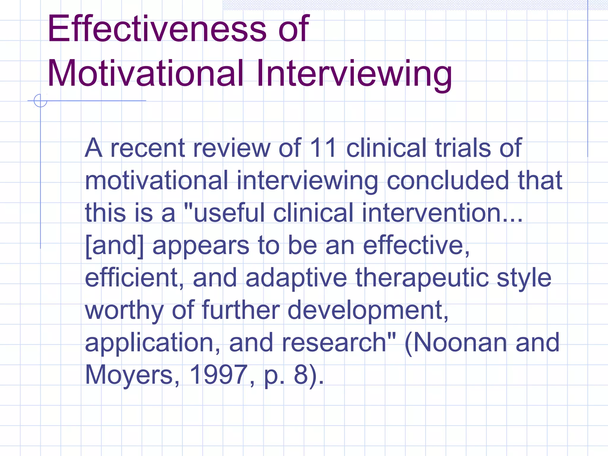 Effectiveness of
Motivational Interviewing
A recent review of 11 clinical trials of
motivational interviewing concluded that
this is a "useful clinical intervention...
[and] appears to be an effective,
efficient, and adaptive therapeutic style
worthy of further development,
application, and research" (Noonan and
Moyers, 1997, p. 8).
 