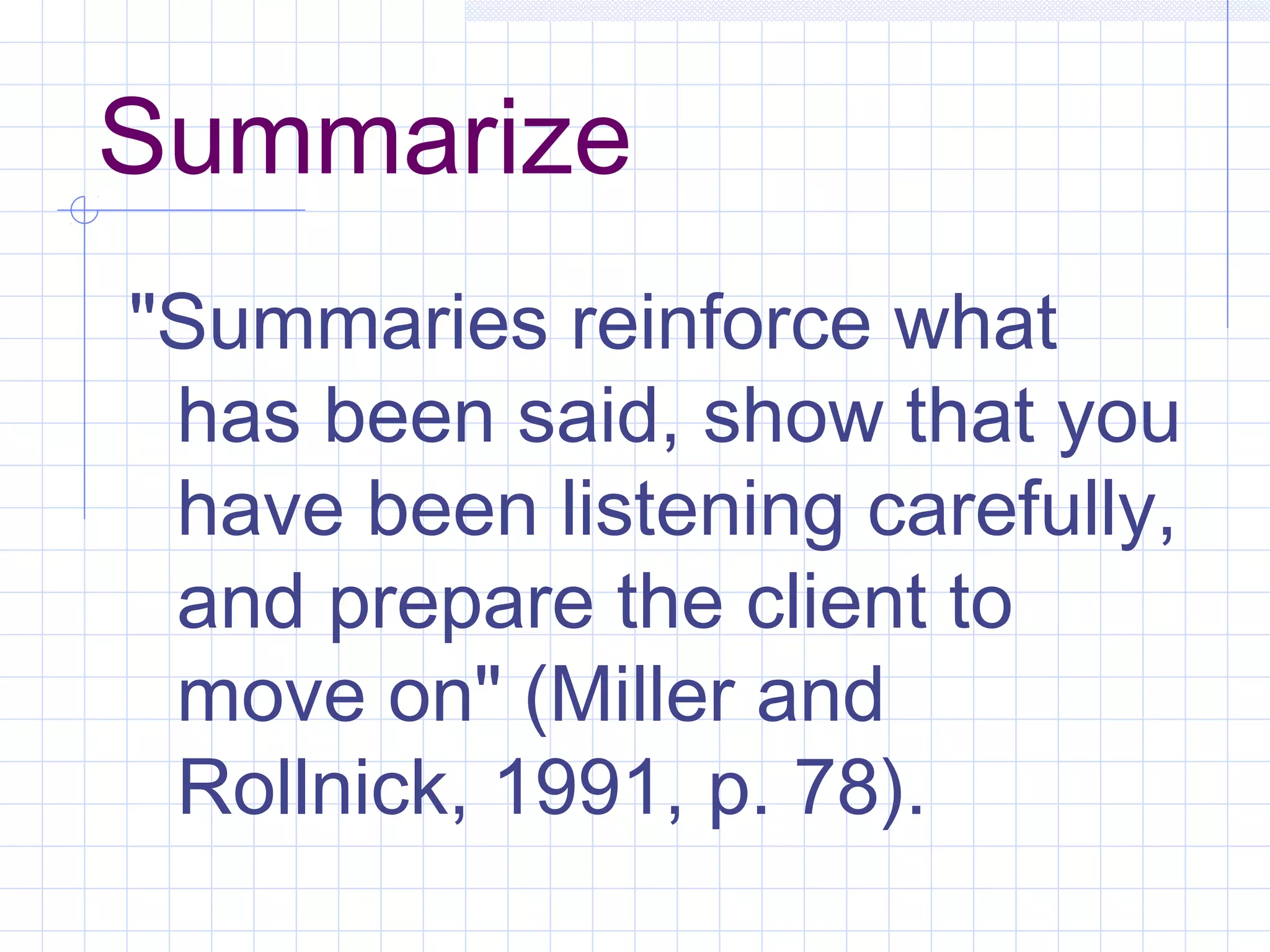 Summarize
"Summaries reinforce what
has been said, show that you
have been listening carefully,
and prepare the client to
move on" (Miller and
Rollnick, 1991, p. 78).
 