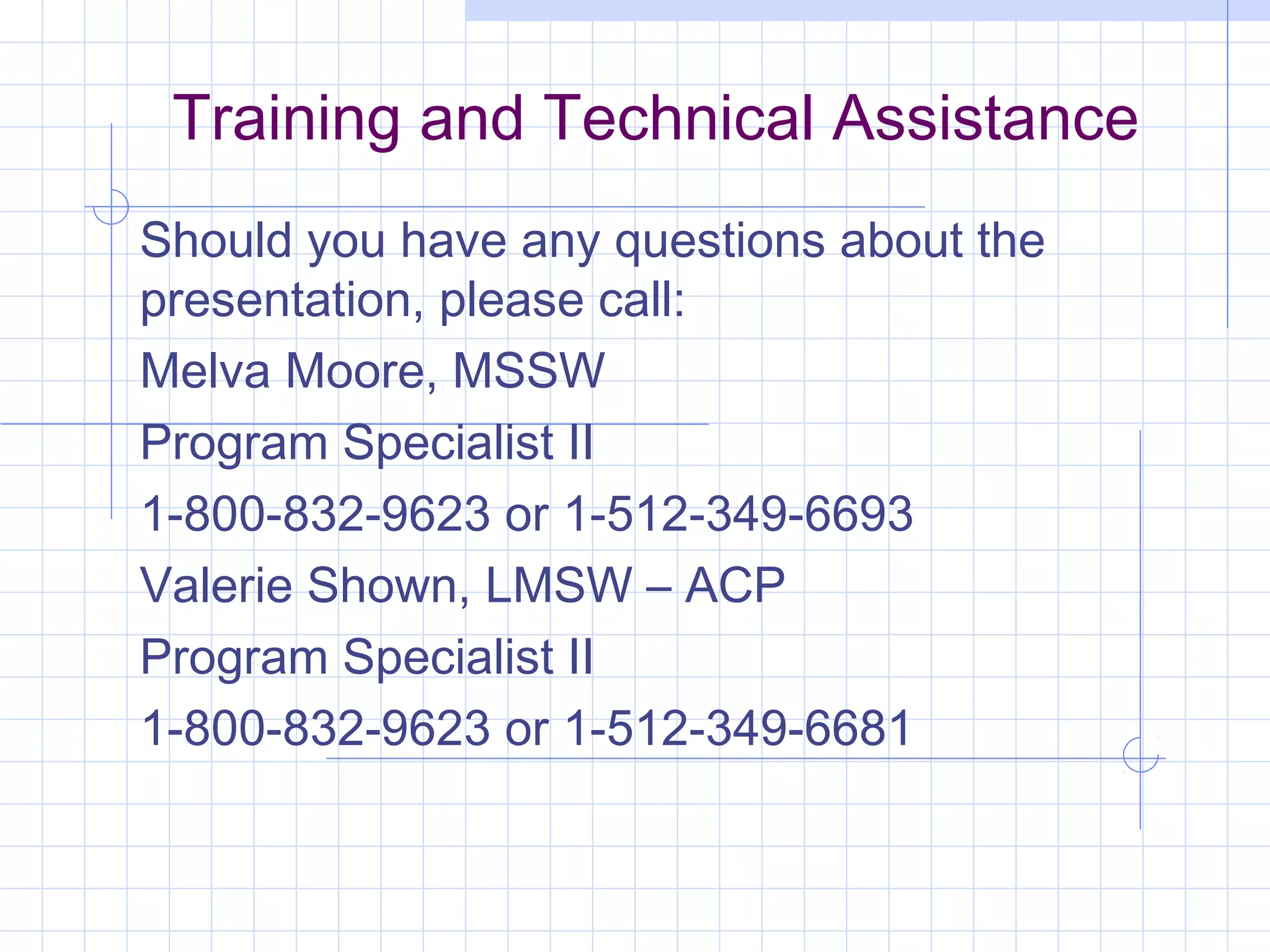 Training and Technical Assistance
Should you have any questions about the
presentation, please call:
Melva Moore, MSSW
Program Specialist II
1-800-832-9623 or 1-512-349-6693
Valerie Shown, LMSW – ACP
Program Specialist II
1-800-832-9623 or 1-512-349-6681
 