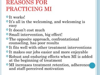 REASONS FOR
PRACTICING MI
 It works!
 It’s all in the welcoming, and welcoming is
  easy
 It doesn’t cost much
 Small intervention, big effect!
 The opposite approach, confrontational
  counseling, has poor results
 It fits well with other treatment interventions
 It makes our jobs easier and more enjoyable
 Robust and enduring effects when MI is added
  at the beginning of treatment
 MI increases treatment retention, adherence
  and staff-perceived motivation
 