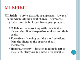 MI SPIRIT
MI Spirit - a style, attitude or approach. A way of
 being when talking about change. A powerful
 ingredient in the fuel that drives good practice.

   Collaborative  – working with the client –
    respect the client’s expertise; understand their
    goals.
   Evocative – drawing out ideas and solutions
    from the client as the experts about
    themselves.
   Honor autonomy – decision making is left to
    the client. They are ultimately responsible.
 