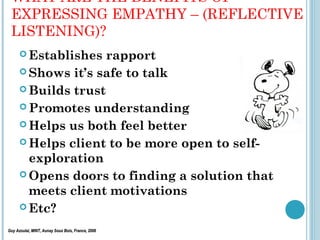 WHAT ARE THE BENEFITS OF
 EXPRESSING EMPATHY – (REFLECTIVE
 LISTENING)?
       Establishes  rapport
       Shows it’s safe to talk

       Builds trust

       Promotes understanding

       Helps us both feel better

       Helps client to be more open to self-
        exploration
       Opens doors to finding a solution that
        meets client motivations
       Etc?

Guy Azoulai, MINT, Aunay Sous Bois, France, 2006
 